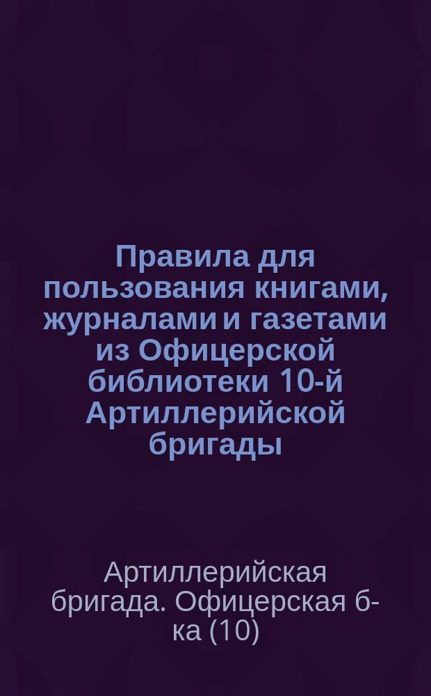 Правила для пользования книгами, журналами и газетами из Офицерской библиотеки 10-й Артиллерийской бригады : Утв. 3 нояб. 1901 г.