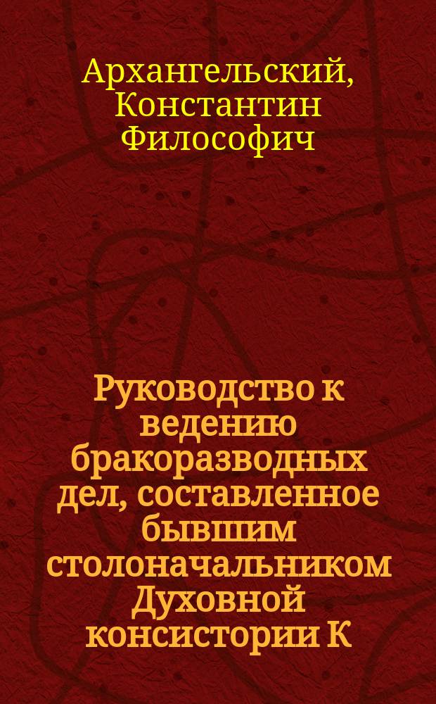 Руководство к ведению бракоразводных дел, составленное бывшим столоначальником Духовной консистории К.Ф. Архангельским