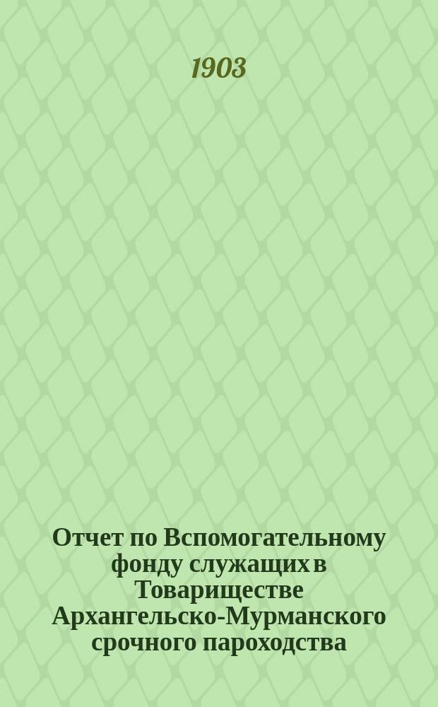 Отчет по Вспомогательному фонду служащих в Товариществе Архангельско-Мурманского срочного пароходства... ... за 1902 год