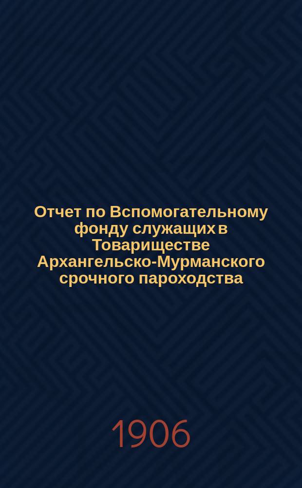 Отчет по Вспомогательному фонду служащих в Товариществе Архангельско-Мурманского срочного пароходства... ... за 1905 год