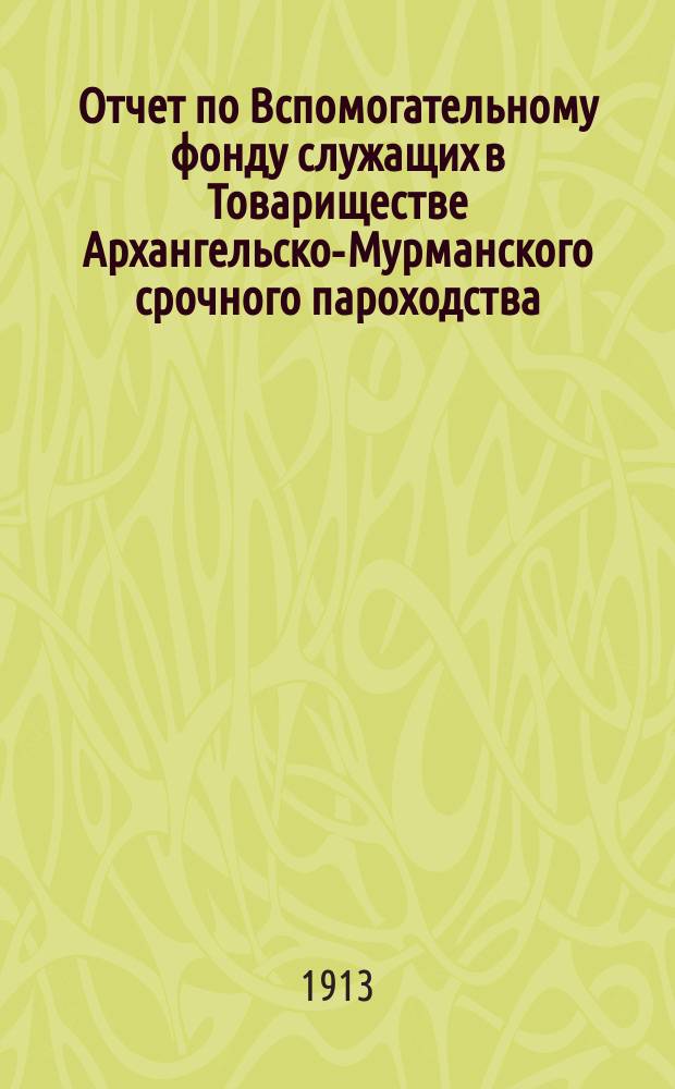 Отчет по Вспомогательному фонду служащих в Товариществе Архангельско-Мурманского срочного пароходства... ... за 1912 год