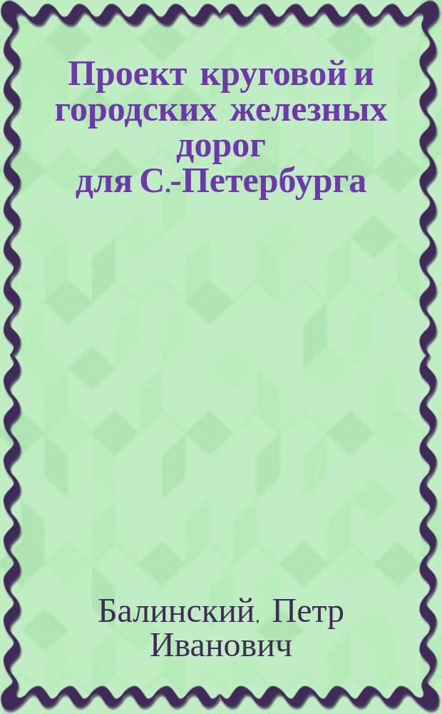 Проект круговой и городских железных дорог для С.-Петербурга (метрополитена), в связи с центральным вокзалом, предложенным инженером П.И. Балинским