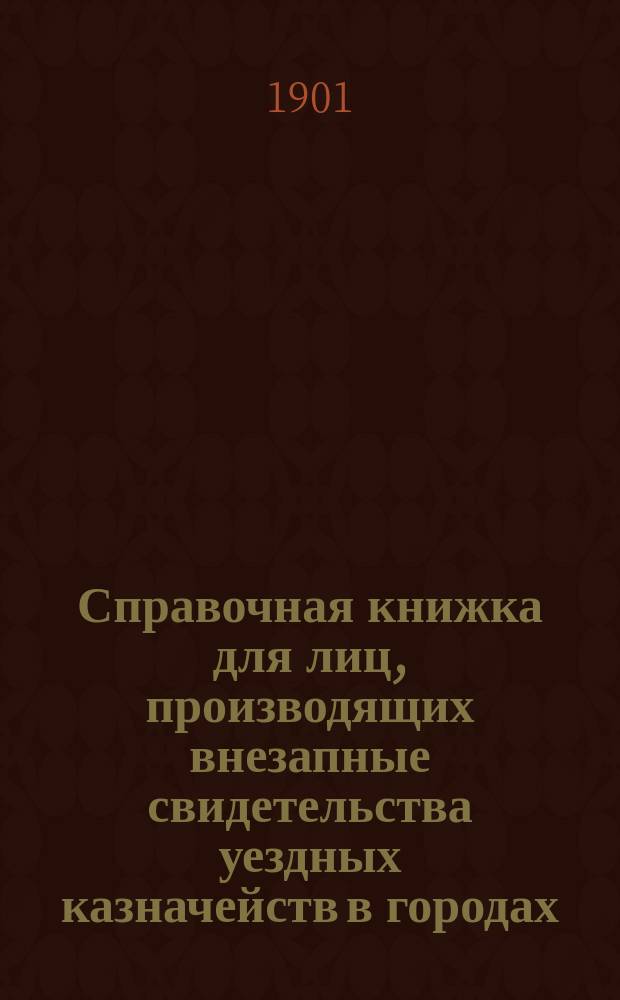Справочная книжка для лиц, производящих внезапные свидетельства уездных казначейств в городах, где нет учреждений Государственного банка : С 6 прил. и Алф. указ. ст