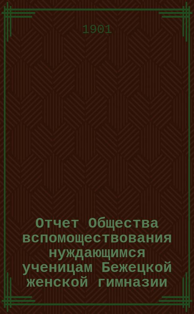 Отчет Общества вспомоществования нуждающимся ученицам Бежецкой женской гимназии... ... за 1901 год