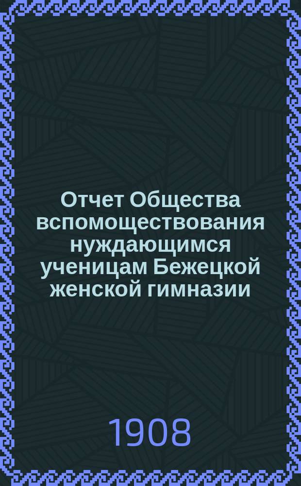 Отчет Общества вспомоществования нуждающимся ученицам Бежецкой женской гимназии... ... за 1907 год