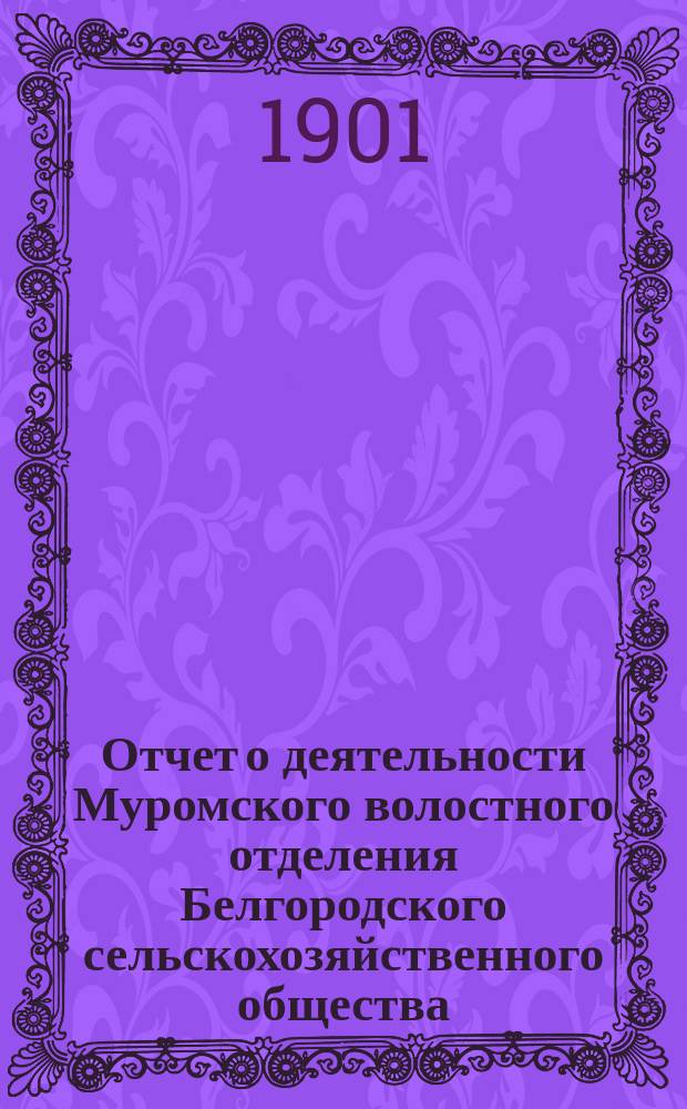 Отчет о деятельности Муромского волостного отделения Белгородского сельскохозяйственного общества... ... с 10 июня 1900 г. по 10 июня 1901 г.