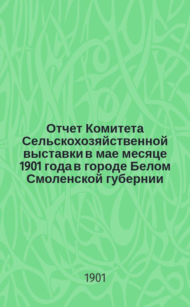 Отчет Комитета Сельскохозяйственной выставки в мае месяце 1901 года в городе Белом Смоленской губернии