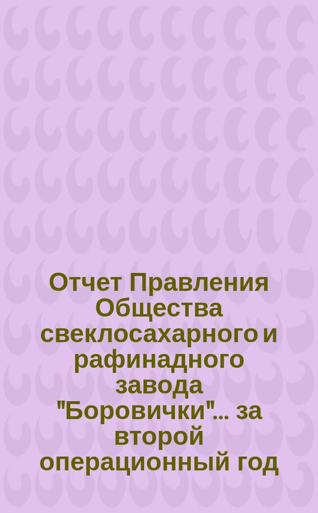 Отчет Правления Общества свеклосахарного и рафинадного завода "Боровички"... ... за второй операционный год, т. е. с 18 июня / 1 июля по 17 (30) июня 1902 года