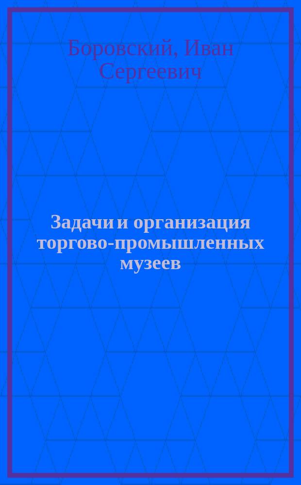 Задачи и организация торгово-промышленных музеев : (К вопросу о порядке устройства торг.-пром. музеев при коммерч. уч-щах)