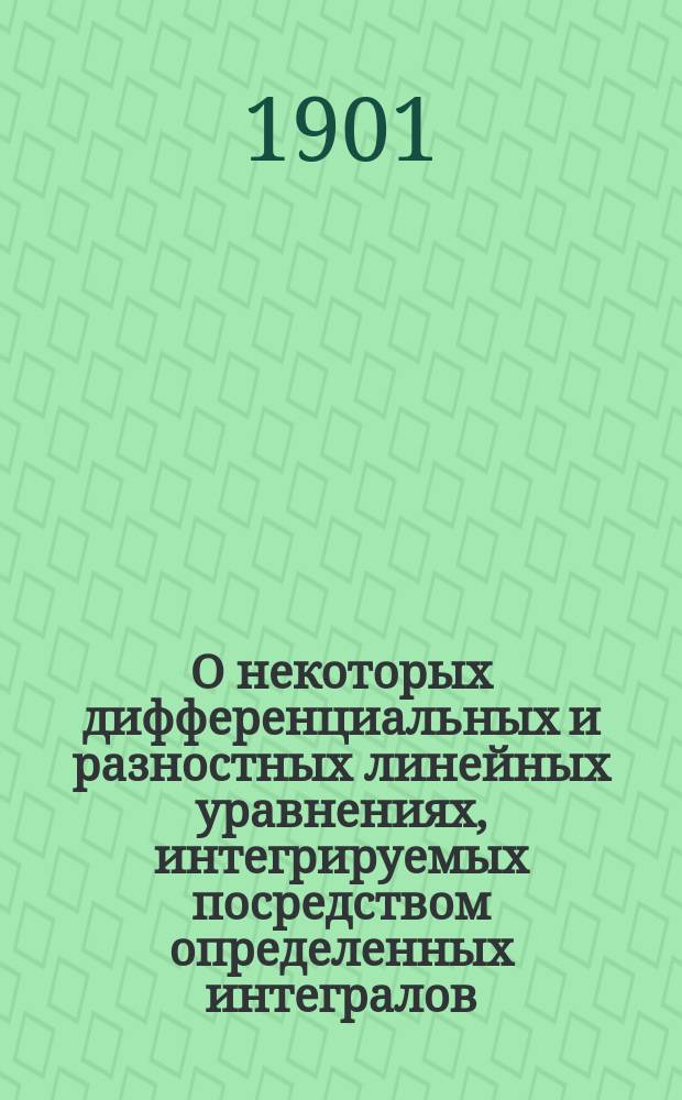О некоторых дифференциальных и разностных линейных уравнениях, интегрируемых посредством определенных интегралов : (По одному и многим независимым переменам). Ч. 1-