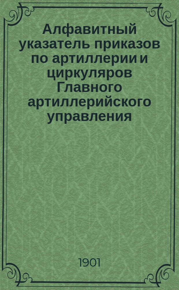 Алфавитный указатель приказов по артиллерии и циркуляров Главного артиллерийского управления, относящихся к технической и материальной части артиллерии, ее организации и употреблению, с 1 января 1881 года