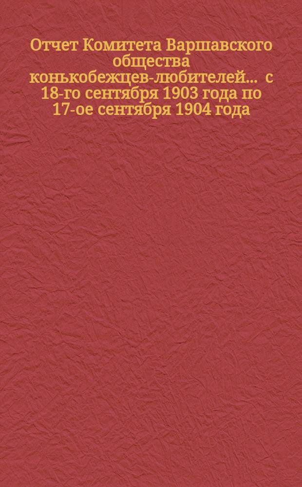 Отчет Комитета Варшавского общества конькобежцев-любителей... ... с 18-го сентября 1903 года по 17-ое сентября 1904 года