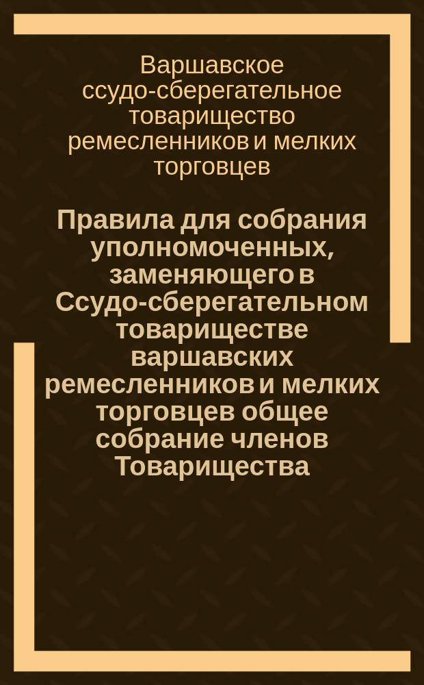 Правила для собрания уполномоченных, заменяющего в Ссудо-сберегательном товариществе варшавских ремесленников и мелких торговцев общее собрание членов Товарищества : Утв. 5 сент. 1901 г