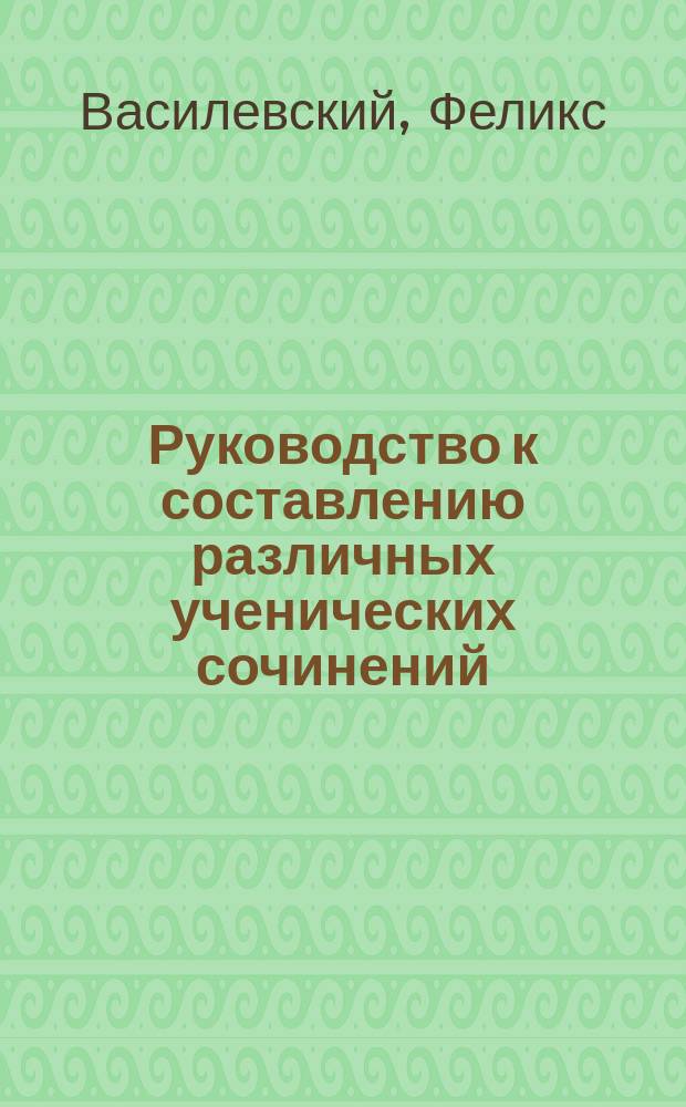 Руководство к составлению различных ученических сочинений : Пособие для учен. средн. учеб. зав. и для готовящихся к испытаниям на чин, права и звания, с прил. программ и указаний