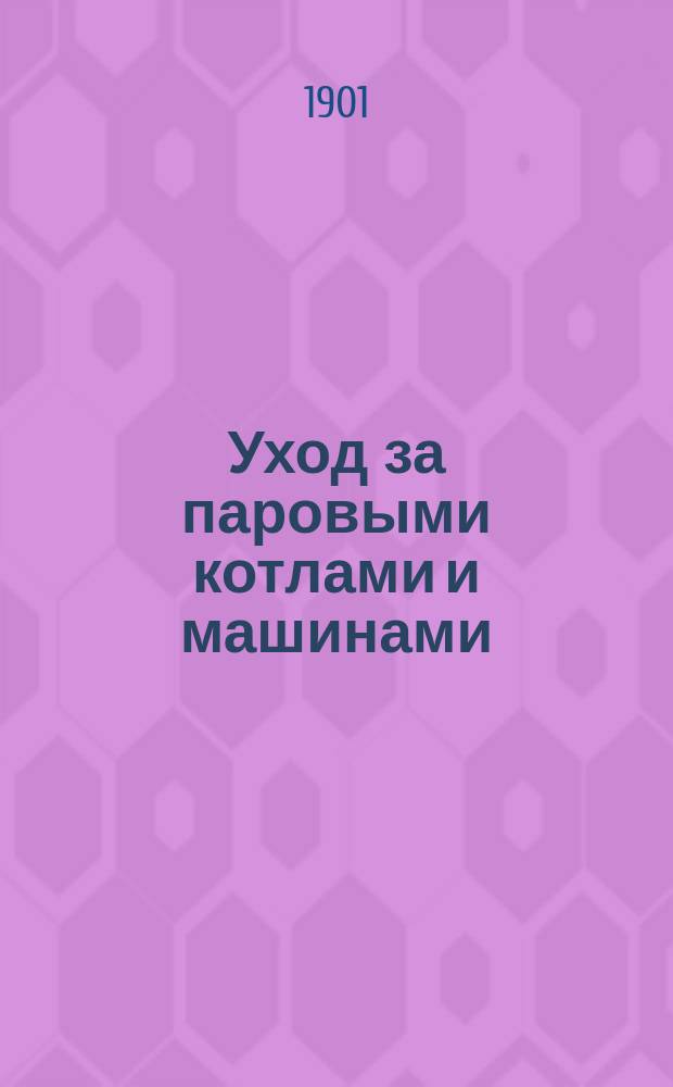Уход за паровыми котлами и машинами : Руководство для низш. учеб. ремесл. заведений и руководство для кочегаров, сост. фаб. инспектором Харьк. губ. П.И. Василининым