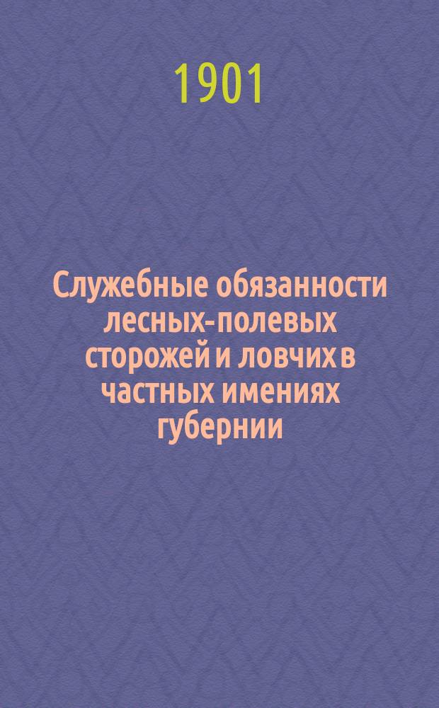 Служебные обязанности лесных-полевых сторожей и ловчих в частных имениях губернии: северо-западных и полесских, с приложением законоположений, до охранения лесов и полевых угодий относящихся, решений Правительствующего сената и образцов сказок (протоколов), составляемых по делам о нарушениях устава лесного и правил для охранения полей и лугов : Руководство для землевладельцев, управляющих имениями, ловчих и лесных-полевых сторожей