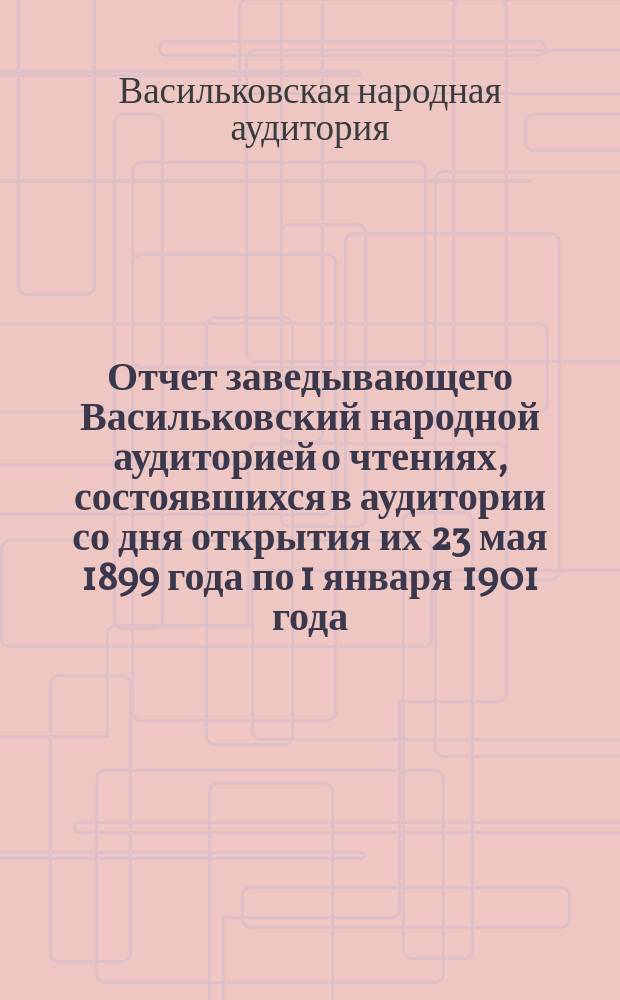 Отчет заведывающего Васильковский народной аудиторией о чтениях, состоявшихся в аудитории со дня открытия их 23 мая 1899 года по 1 января 1901 года