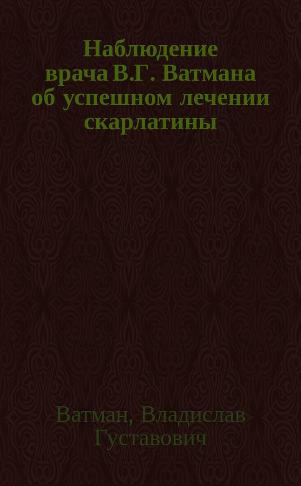 Наблюдение врача В.Г. Ватмана об успешном лечении скарлатины (scarlatina), без процента смертности и ногтоеды (panaritium), без операции