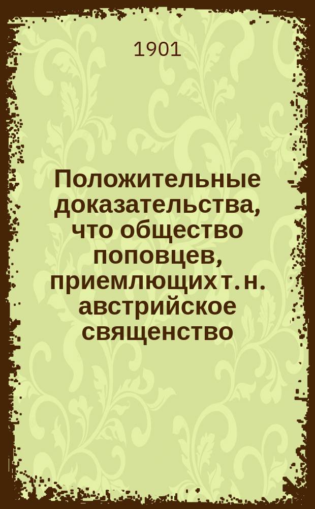 Положительные доказательства, что общество поповцев, приемлющих т. н. австрийское священство, не есть истинная христова церковь : (По поводу пятидесятилет. существования т. н. Австр. священства 28 окт. 1846-28 окт. 1896 г.)