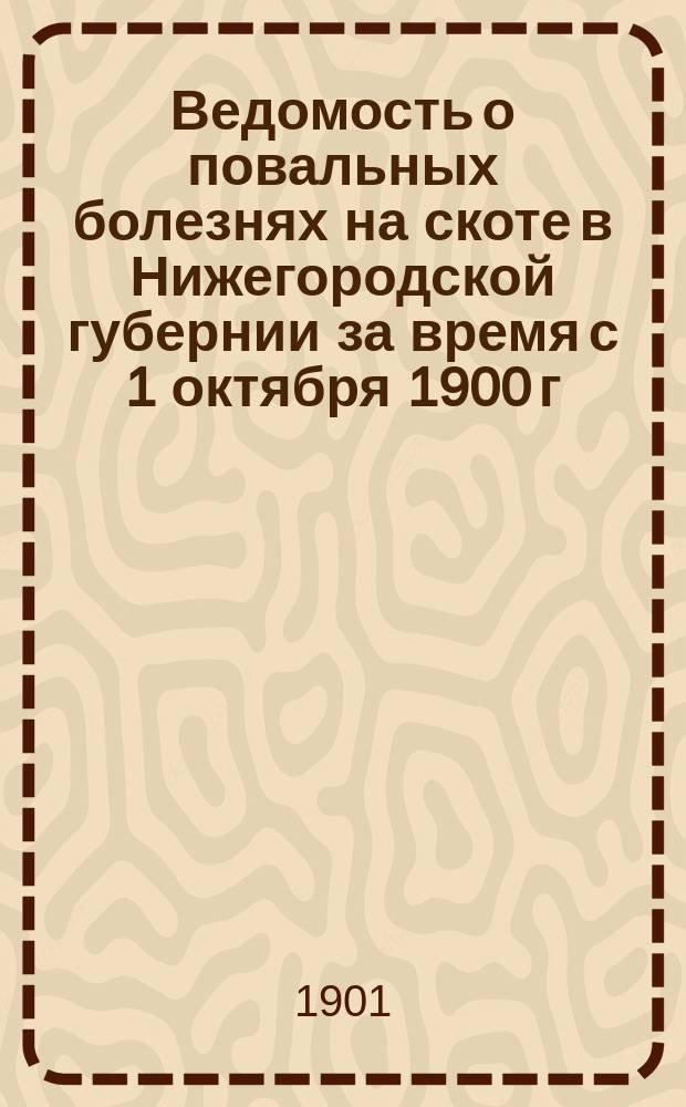 Ведомость о повальных болезнях на скоте в Нижегородской губернии за время с 1 октября 1900 г. по 1 октября 1901 г.