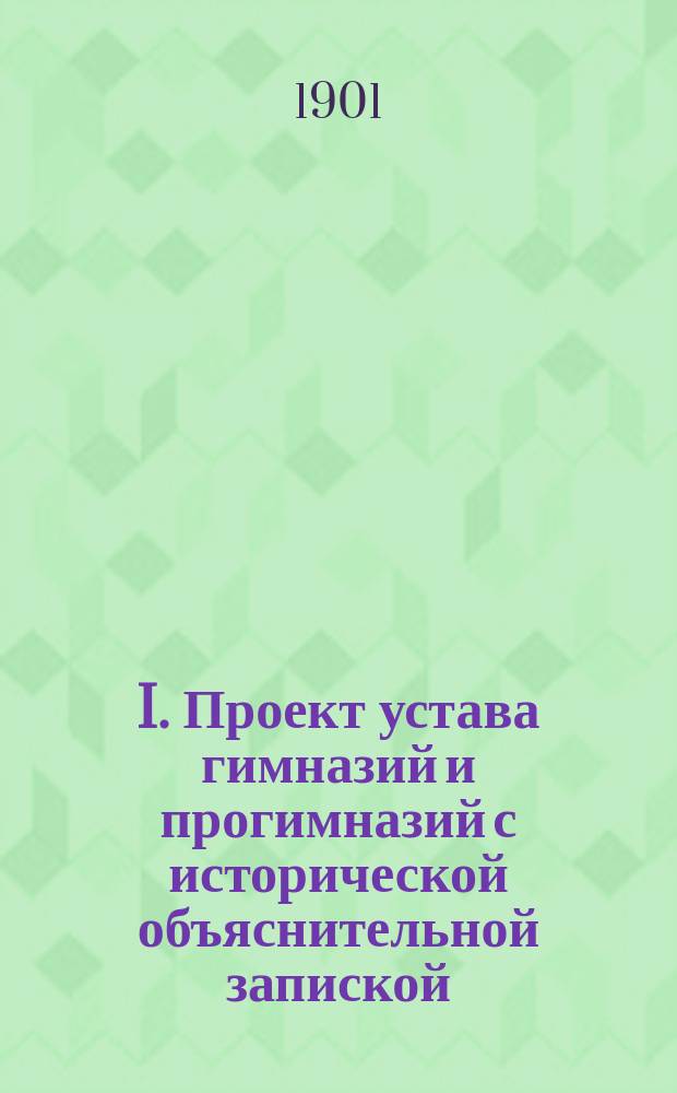 I. Проект устава гимназий и прогимназий с исторической объяснительной запиской: Учебные планы: Таблицы еженедельных уроков; II. Проект положения о педагогических курсах для приготовления учителей для гимназий с исторической объяснительной запиской: Проект штата педагогических курсов / Сост. член Сов. министра нар. прос... т. с. Вессель