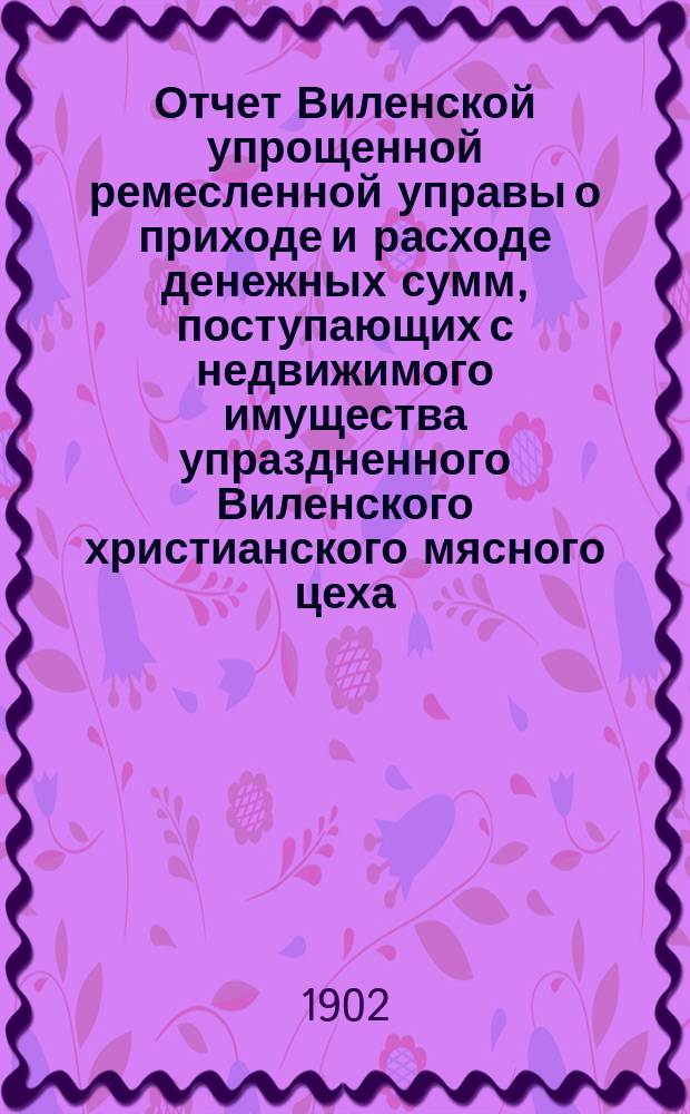 Отчет Виленской упрощенной ремесленной управы о приходе и расходе денежных сумм, поступающих с недвижимого имущества упраздненного Виленского христианского мясного цеха... с 1 января 1901 по 1 января 1902 г.