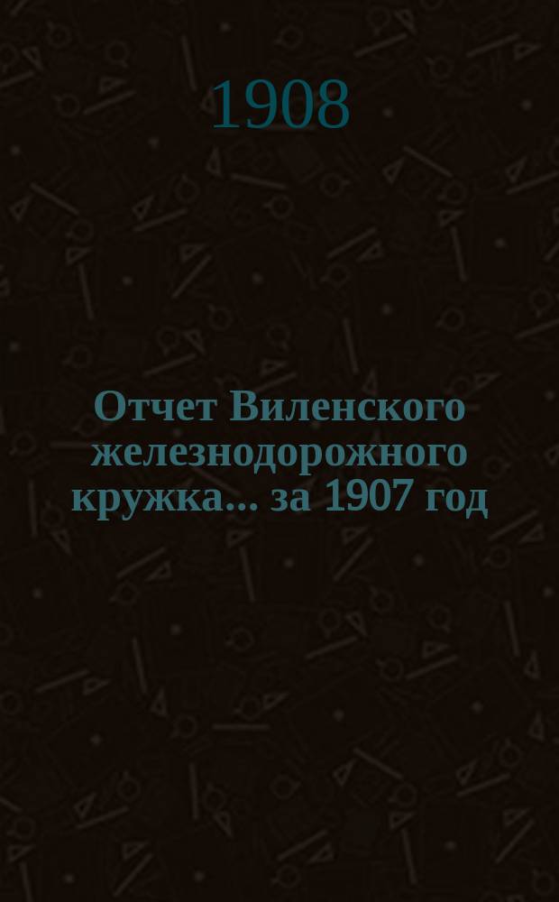 Отчет Виленского железнодорожного кружка... ... за 1907 год : ... за 1907 год и смета на 1908 год