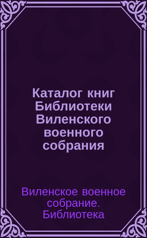 Каталог книг Библиотеки Виленского военного собрания : С ист. очерком Б-ки, Уставом и Правилами