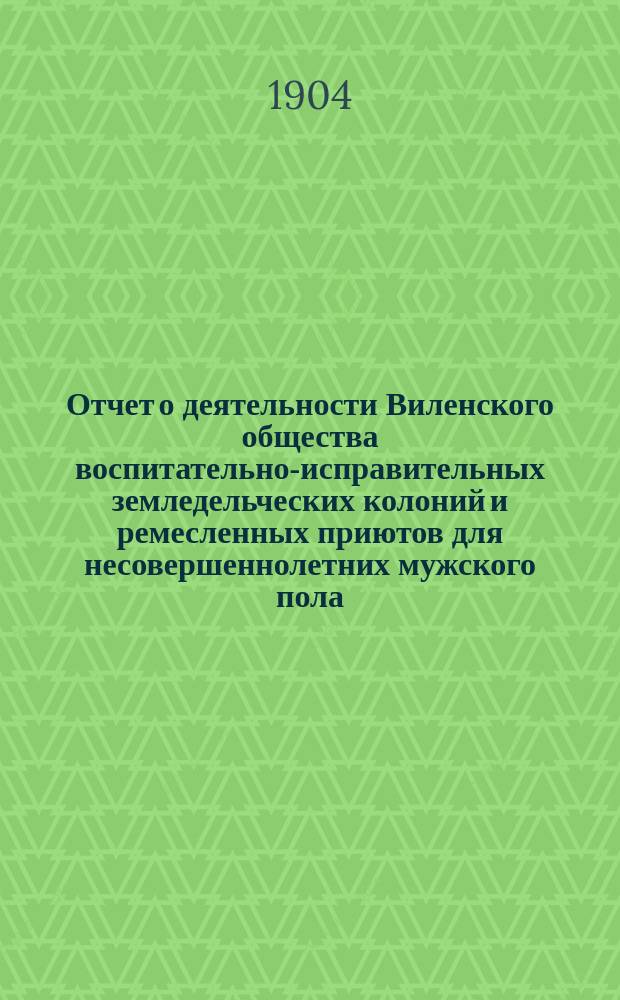 Отчет о деятельности Виленского общества воспитательно-исправительных земледельческих колоний и ремесленных приютов для несовершеннолетних мужского пола... за 1903 год