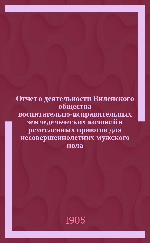 Отчет о деятельности Виленского общества воспитательно-исправительных земледельческих колоний и ремесленных приютов для несовершеннолетних мужского пола... за 1904 год