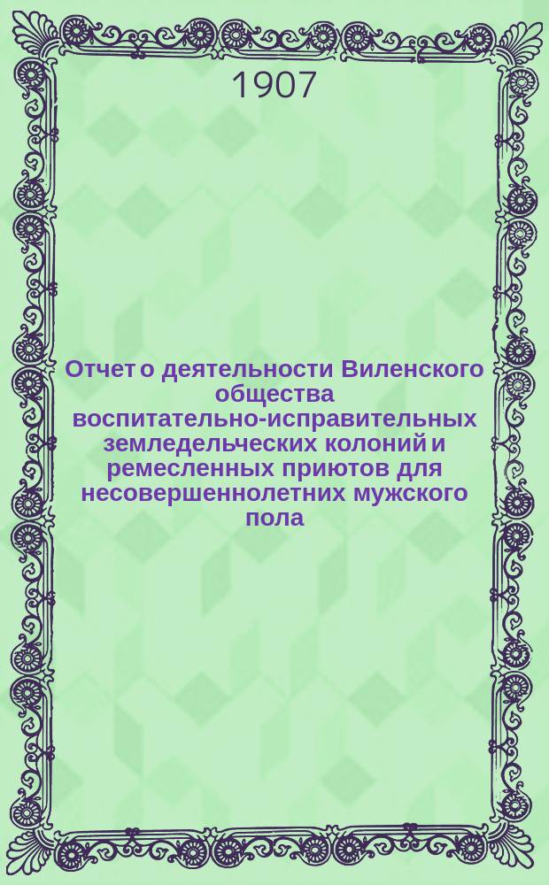 Отчет о деятельности Виленского общества воспитательно-исправительных земледельческих колоний и ремесленных приютов для несовершеннолетних мужского пола... за 1906 год