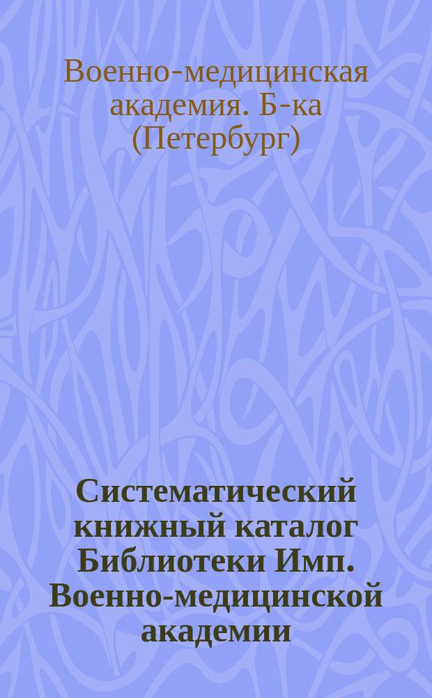 Систематический книжный каталог Библиотеки Имп. Военно-медицинской академии : (Соч., приобрет. с 1870 по 1898 г.)