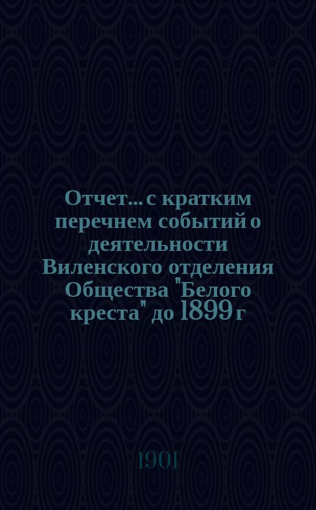 Отчет... с кратким перечнем событий о деятельности Виленского отделения Общества "Белого креста" до 1899 г. ... за 1899 год...