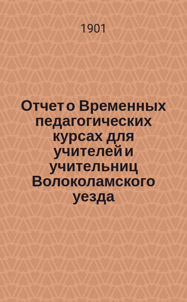 Отчет о Временных педагогических курсах для учителей и учительниц Волоколамского уезда. 1900 г. с 21 июля по 6 авг.