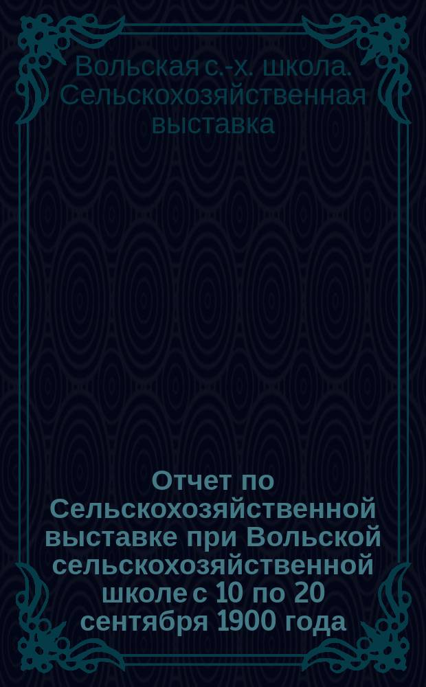 Отчет по Сельскохозяйственной выставке при Вольской сельскохозяйственной школе с 10 по 20 сентября 1900 года