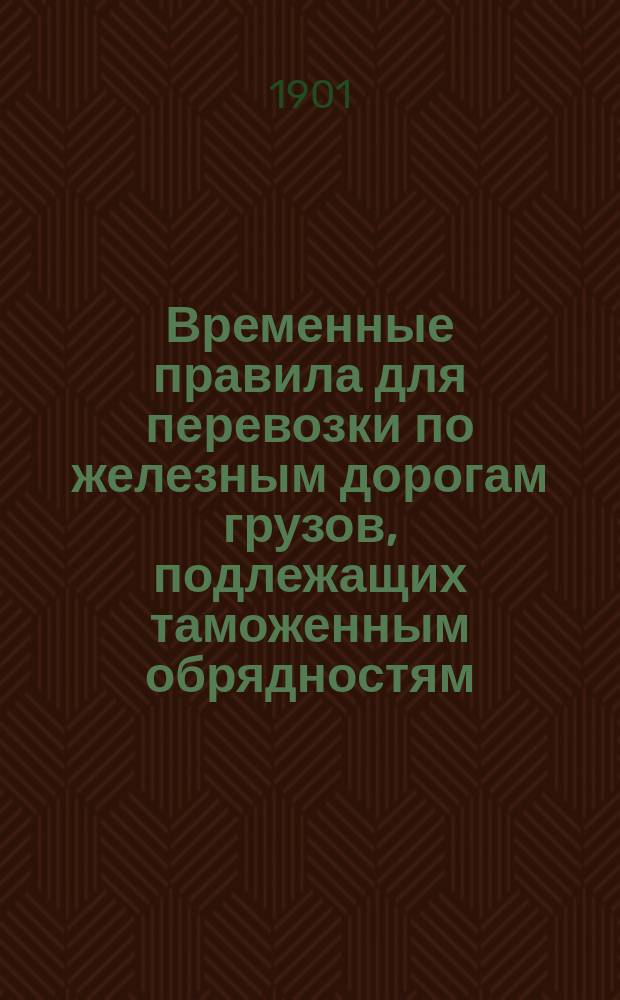 Временные правила для перевозки по железным дорогам грузов, подлежащих таможенным обрядностям : Част. изд., доп. распоряжениями М-ва фин., а равно циркулярами Деп. тамож. сборов и проч., относящимися к настоящим правилам за время по 31 авг. 1901 г