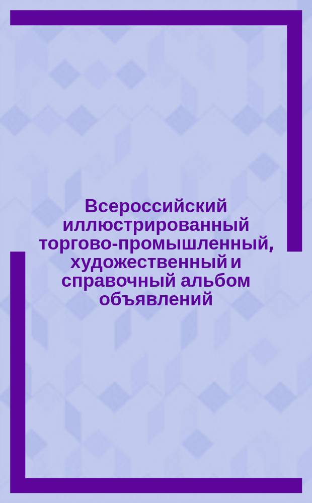 Всероссийский иллюстрированный торгово-промышленный, художественный и справочный альбом объявлений : Т. 1-
