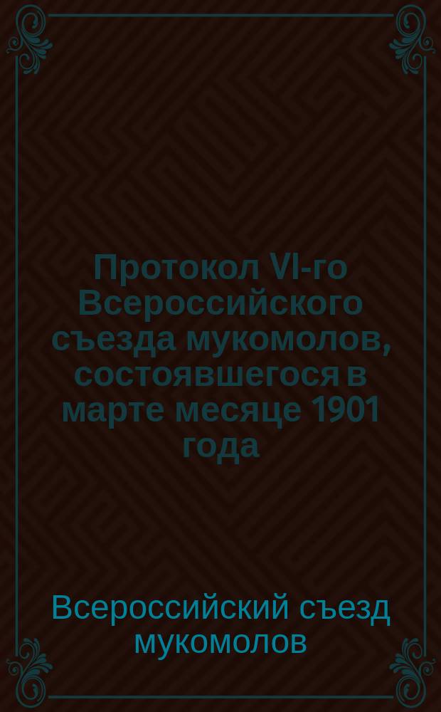 Протокол VI-го Всероссийского съезда мукомолов, состоявшегося в марте месяце 1901 года