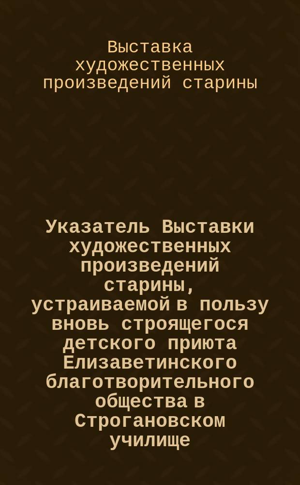 Указатель Выставки художественных произведений старины, устраиваемой в пользу вновь строящегося детского приюта Елизаветинского благотворительного общества в Строгановском училище