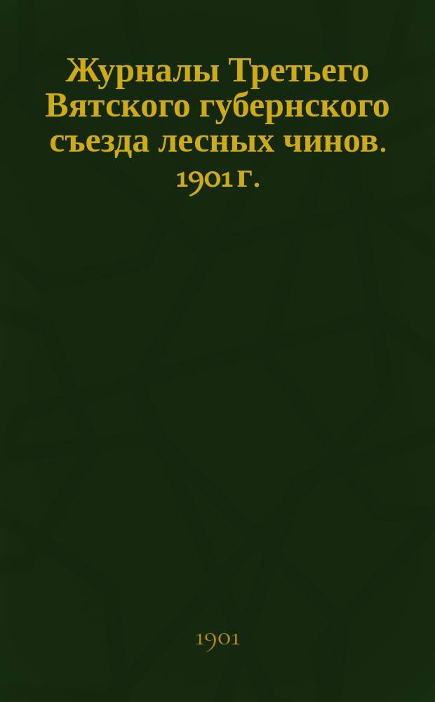 Журналы Третьего Вятского губернского съезда лесных чинов. 1901 г. : С прил.