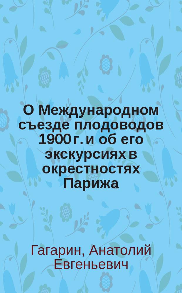О Международном съезде плодоводов 1900 г. и об его экскурсиях в окрестностях Парижа : Сообщ. кн. А.Е. Гагарина общ. собр. Имп. Рос. о-ва плодоводства