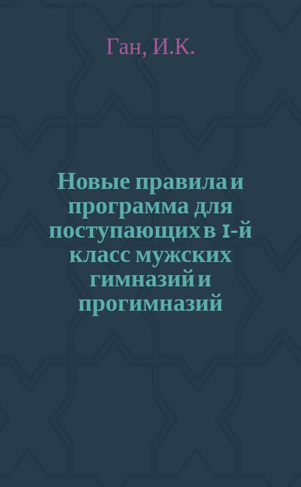 Новые правила и программа для поступающих в 1-й класс мужских гимназий и прогимназий : С позднейшими доп. и разъясн. М-ва нар. прос