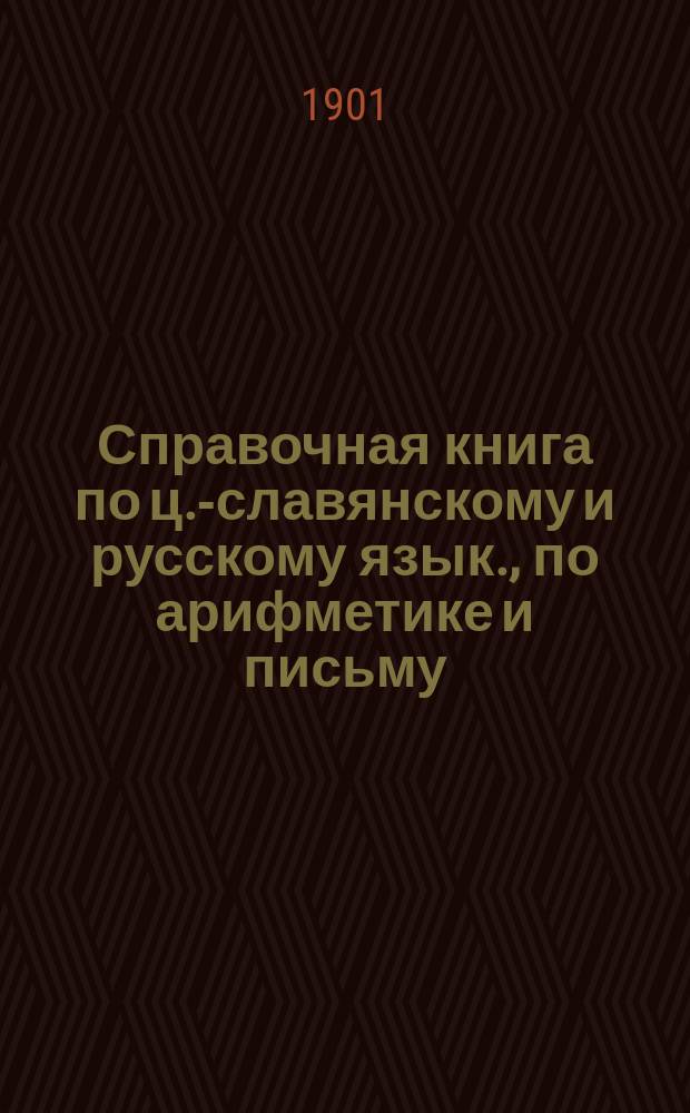 Справочная книга по ц.-славянскому и русскому язык., по арифметике и письму : В 4 отд. : С прил. образцов писем, заявлений, прошений и др. бумаг : Для учеников ст. отд. нач. уч-щ разн. наименований и ведомств, окончивших курс в них и вообще для грамот. сел. жителей : В этой кн., кроме 4, довольно полн. руководств по означ. предметам, помещено 36 образцов писем, заявлений, прошений и др. бумаг и подроб. объяснение к ним