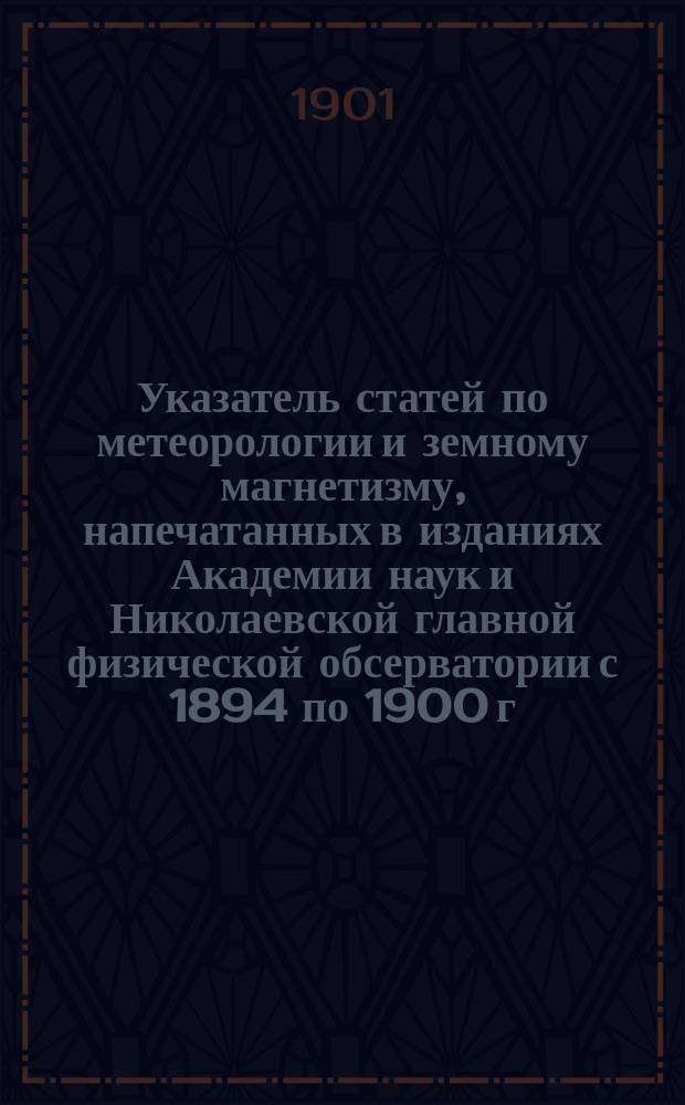 Указатель статей по метеорологии и земному магнетизму, напечатанных в изданиях Академии наук и Николаевской главной физической обсерватории с 1894 по 1900 г. включ. : Доложено в заседании Физ.-мат. отд-ния 4 окт. 1900 г