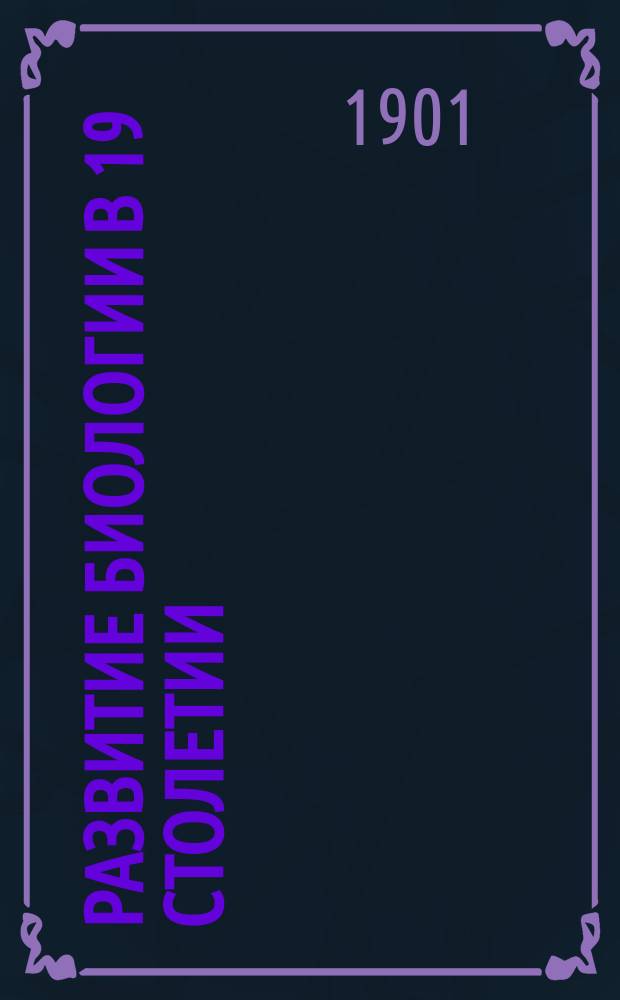 Развитие биологии в 19 столетии : Речь, произнес. на собр. естествоиспытателей в Аахене 17 сент. 1900 г. О. Гертвигом, дир. Анатомо-биол. ин-та при Берлинск. ун-те