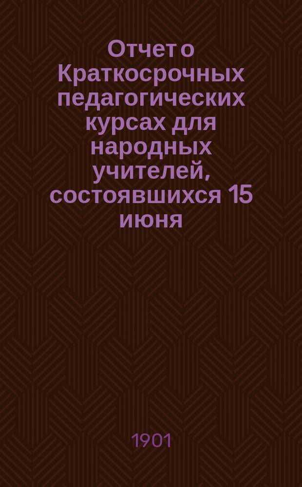 Отчет о Краткосрочных педагогических курсах для народных учителей, состоявшихся 15 июня - 15 июля 1899 года в г. Городне