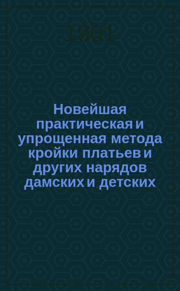 Новейшая практическая и упрощенная метода кройки платьев и других нарядов дамских и детских