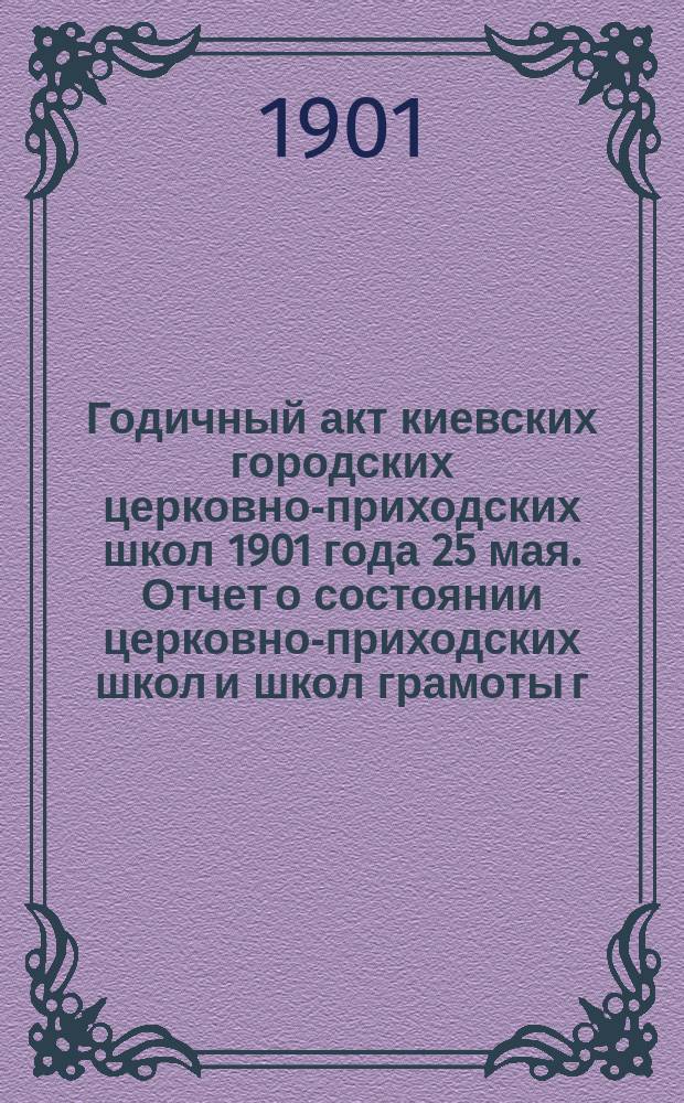Годичный акт киевских городских церковно-приходских школ 1901 года 25 мая. [Отчет о состоянии церковно-приходских школ и школ грамоты г. Киева за 1900-1901-й год