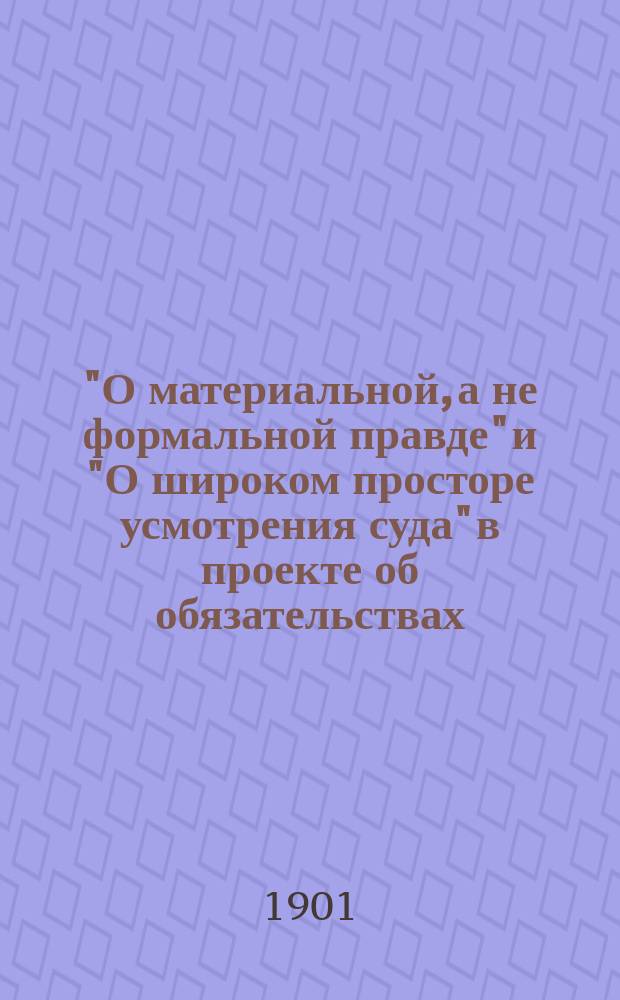 "О материальной, а не формальной правде" и "О широком просторе усмотрения суда" в проекте об обязательствах : Докл. чл. О-ва Я.С. Гольденвейзера, чит. в собр. О-ва 23 окт. 1899 г