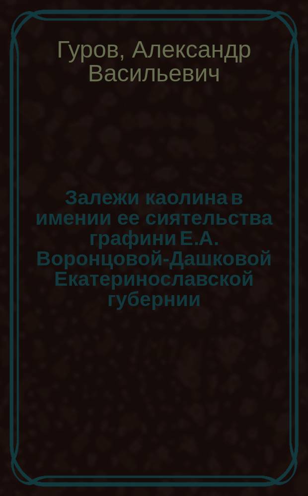 Залежи каолина в имении ее сиятельства графини Е.А. Воронцовой-Дашковой Екатеринославской губернии : По разведкам проф. геологии Харьк. ун-та А.В. Гурова в 1899 г.